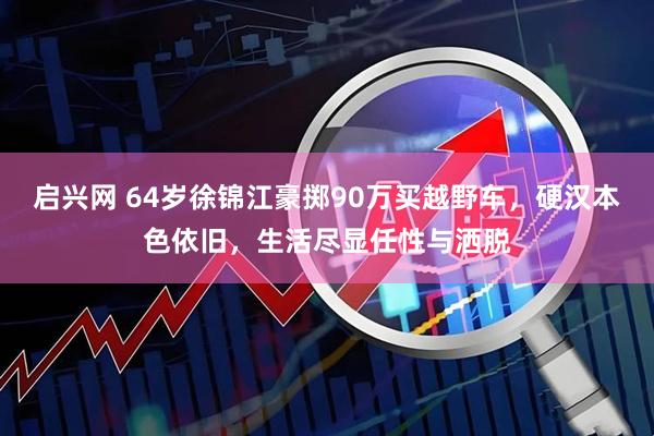 启兴网 64岁徐锦江豪掷90万买越野车，硬汉本色依旧，生活尽显任性与洒脱