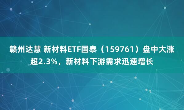 赣州达慧 新材料ETF国泰（159761）盘中大涨超2.3%，新材料下游需求迅速增长