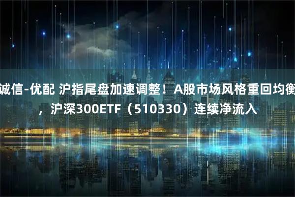 诚信-优配 沪指尾盘加速调整！A股市场风格重回均衡，沪深300ETF（510330）连续净流入