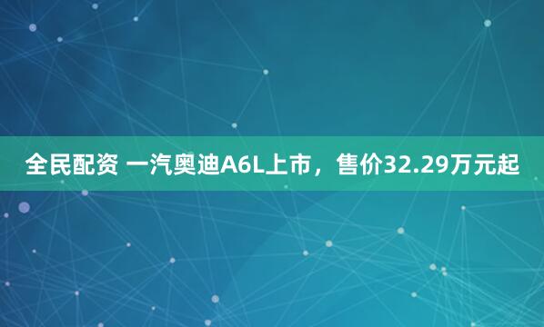全民配资 一汽奥迪A6L上市，售价32.29万元起